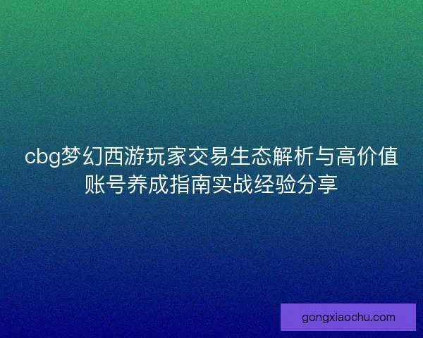 cbg梦幻西游玩家交易生态解析与高价值账号养成指南实战经验分享