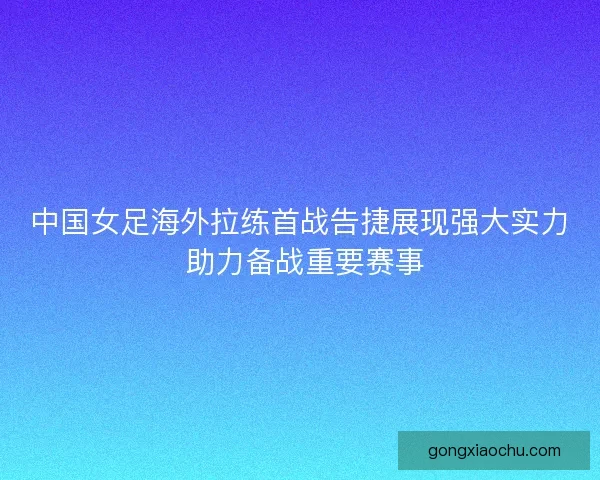 中国女足海外拉练首战告捷展现强大实力 助力备战重要赛事