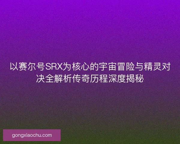 以赛尔号SRX为核心的宇宙冒险与精灵对决全解析传奇历程深度揭秘