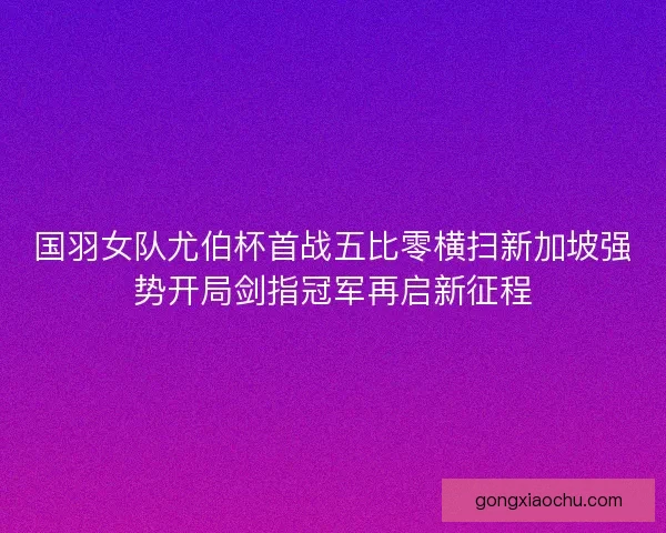国羽女队尤伯杯首战五比零横扫新加坡强势开局剑指冠军再启新征程