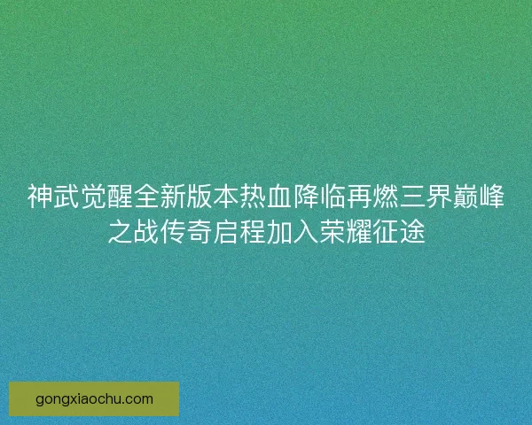 神武觉醒全新版本热血降临再燃三界巅峰之战传奇启程加入荣耀征途