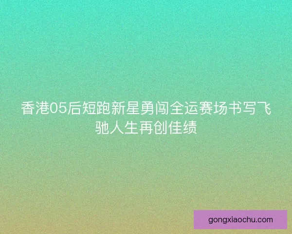 香港05后短跑新星勇闯全运赛场书写飞驰人生再创佳绩