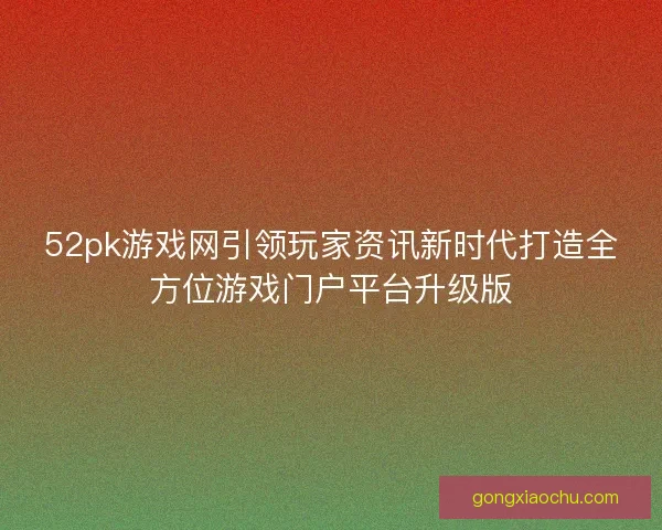 52pk游戏网引领玩家资讯新时代打造全方位游戏门户平台升级版