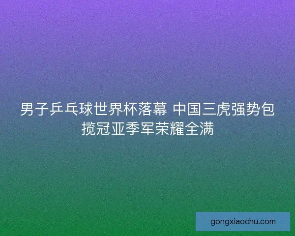 男子乒乓球世界杯落幕 中国三虎强势包揽冠亚季军荣耀全满