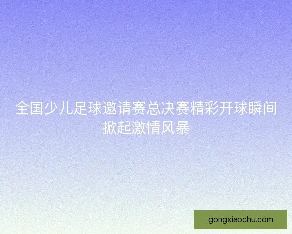 全国少儿足球邀请赛总决赛精彩开球瞬间掀起激情风暴