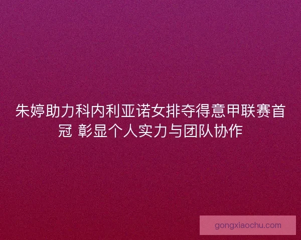 朱婷助力科内利亚诺女排夺得意甲联赛首冠 彰显个人实力与团队协作