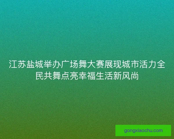 江苏盐城举办广场舞大赛展现城市活力全民共舞点亮幸福生活新风尚 江苏盐城举办广场舞大赛展现城市活力全民共舞点亮幸福生活新风尚