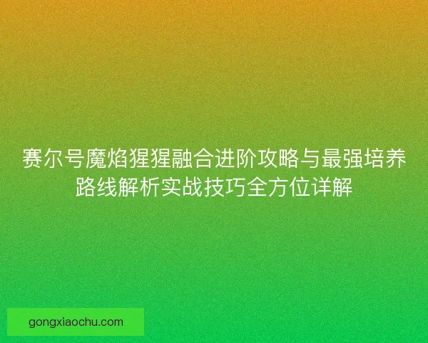 赛尔号魔焰猩猩融合进阶攻略与最强培养路线解析实战技巧全方位详解 赛尔号魔焰猩猩融合进阶攻略与最强培养路线解析实战技巧全方位详解