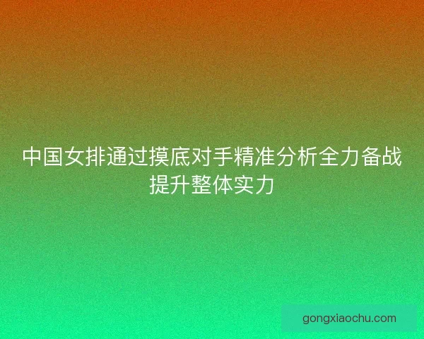 中国女排通过摸底对手精准分析全力备战提升整体实力 中国女排通过摸底对手精准分析全力备战提升整体实力