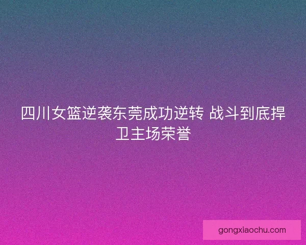 四川女篮逆袭东莞成功逆转 战斗到底捍卫主场荣誉