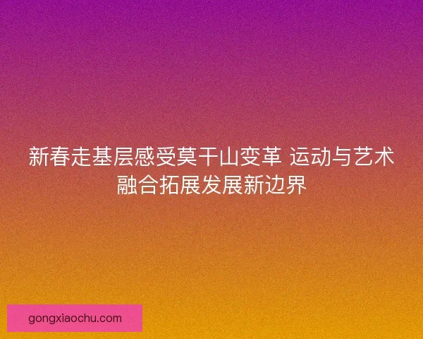 新春走基层感受莫干山变革 运动与艺术融合拓展发展新边界