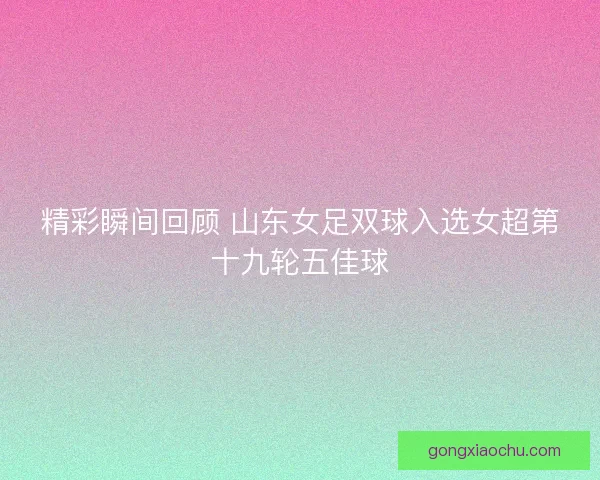 精彩瞬间回顾 山东女足双球入选女超第十九轮五佳球