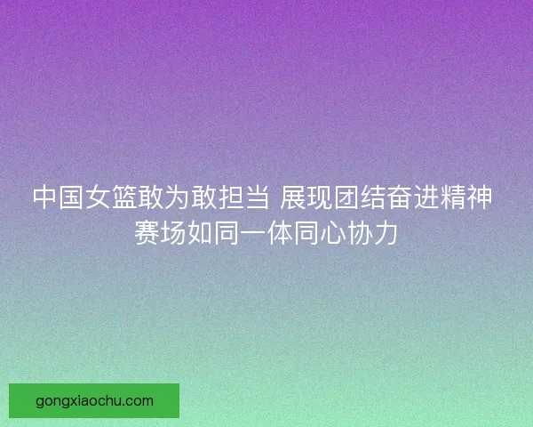 中国女篮敢为敢担当 展现团结奋进精神 赛场如同一体同心协力