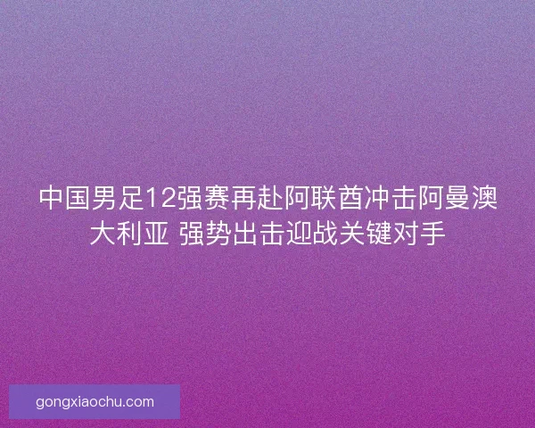 中国男足12强赛再赴阿联酋冲击阿曼澳大利亚 强势出击迎战关键对手 中国男足12强赛再赴阿联酋冲击阿曼澳大利亚 强势出击迎战关键对手