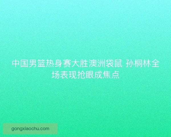 中国男篮热身赛大胜澳洲袋鼠 孙桐林全场表现抢眼成焦点 中国男篮热身赛大胜澳洲袋鼠 孙桐林全场表现抢眼成焦点