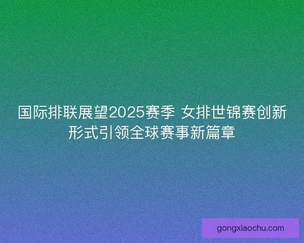 国际排联展望2025赛季 女排世锦赛创新形式引领全球赛事新篇章